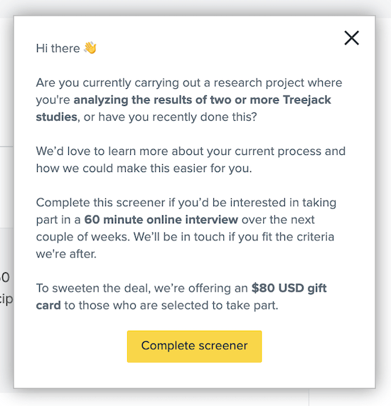 A screenshot of a pop-up notification from the Optimal Workshop app. It asks the person if they are currently trying to do a task or have done it recently, and if so they'd be willing to participate in an interview. They have the option to click on a button that reads "Complete screener" to proceed or they can exit the pop-up by clicking on an X on the top right.