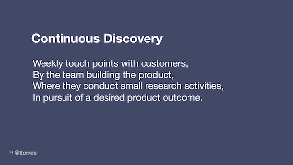 Continuous discovery: weekly touch points with customers, by the team building the product, where they conduct small research activities, in pursuit of a desired product outcome.