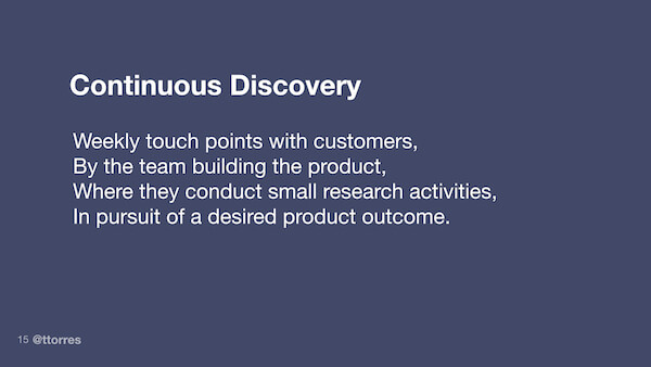 Continuous discovery: Weekly touch points with customers, by the team building the product, where they conduct small research activities, in pursuit of a desired product outcome