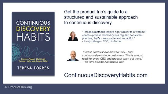 The cover of the "Continuous Discovery Habits" book by Teresa Torres. The text below the book reads, "ContinuousDiscoveryHabits.com." Next to the book is two headshots of people and the following text: "Get the product trio's guide to a structured and sustainable approach to continuous discovery. Teresa's methods inspire rigor similar to a workout coach—product discovery is a regular, consistent practice that's measurable and impactful. – Jocelyn Mangan, CEO HimForHer Teresa Torres shows how to truly—and continuously—include customers. This is a must read for every CEO and product team out there. –Phil Terry, Founder, Collaborative Gain"