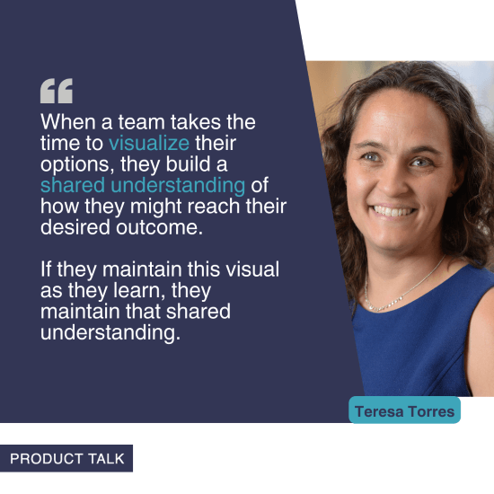 A photograph of Teresa Torres next to the quote, "When a team takes the time to visualize their options, they build a shared understanding of how they might reach their desired outcome. If they maintain this visual as they learn, they maintain that shared understanding."