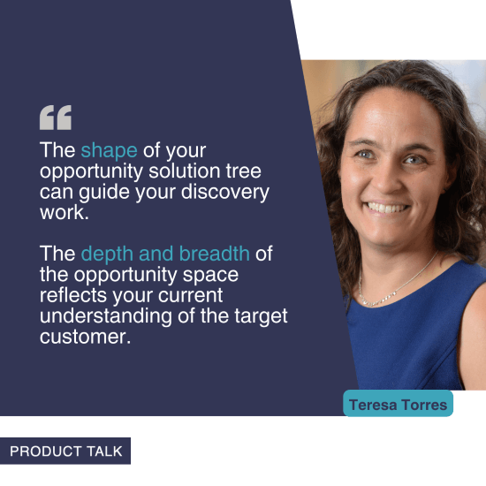 A photograph of Teresa Torres next to the quote, "The shape of your opportunity solution tree can guide your discovery work. The depth and breadth of the opportunity space reflects your current understanding of the target customer."