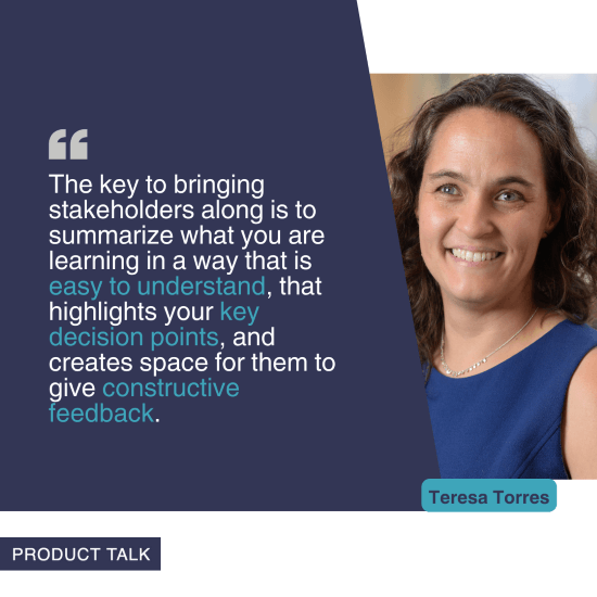 A photograph of Teresa Torres next to the quote, "The key to bringing stakeholders along is to summarize what you are learning in a way that is easy to understand, that highlights your key decision points, and creates space for them to give constructive feedback."