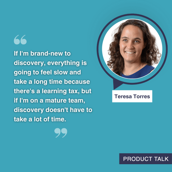 A photograph of Teresa Torres next to the quote, "If I'm brand-new to discovery, everything is going to feel slow and take a long time because there's a learning tax, but if I'm on a mature team, discovery doesn't have to take a lot of time."