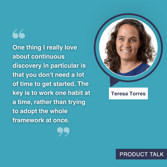 A photograph of Teresa Torres next to the quote, "One thing I really love about continuous discovery in particular is that you don't need a lot of time to get started. The key is to work one habit at a time, rather than trying to adopt the whole framework at once."