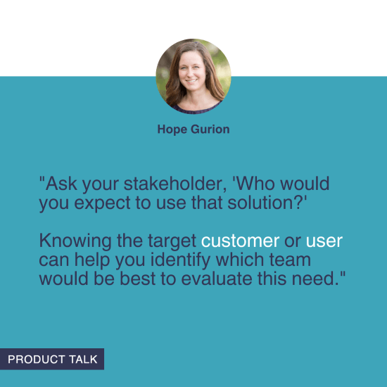 "Ask your stakeholder, 'Who would you expect to use that solution?' Knowing the target customer or user can help you identify which team would be best to evaluate this need." - Hope Gurion