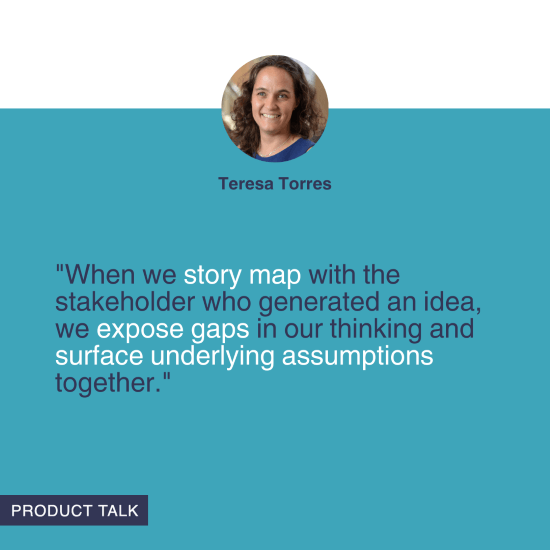 "When we story map with the stakeholder who generated an idea, we expose gaps in our thinking and surface underlying assumptions together." - Teresa Torres