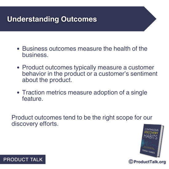Business outcomes measure the health of the business. Product outcomes typically measure a customer behavior in the product or a customer's sentiment about the product. Traction metrics measure adoption of a single feature. Product outcomes tend to be the right scope for our discovery efforts.