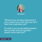 “What do you do about discovery if your product is so new that you don’t have any customers yet? Or what if you’re just getting started with an idea and your product doesn’t even exist yet?”