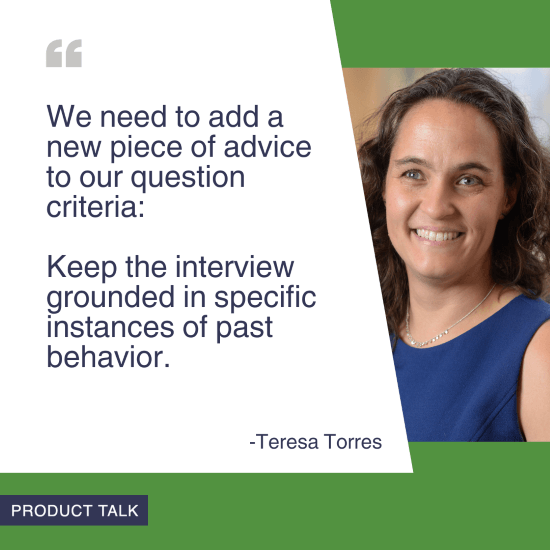 A headshot of Teresa Torres next to the quote, "We need to add a new piece of advice to our question criteria: Keep the interview grounded in specific instances of past behavior."