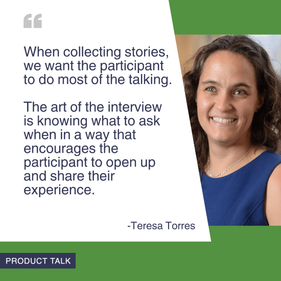 A headshot of Teresa Torres next to the quote, "When collecting stories, we want the participant to do most of the talking. The art of the interview is knowing what do ask when in a way that encourages the participant to open up and share their experience."