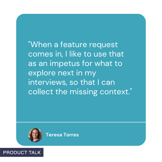 Quote from Teresa Torres: When a feature request comes in, I like to use that as an impetus for what to explore next in my interviews, so that I can collect the missing context.