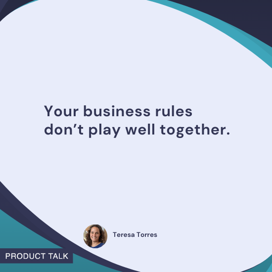 Quote by Teresa Torres: "Your business rules don’t play well together."